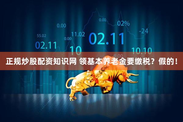 正规炒股配资知识网 领基本养老金要缴税？假的！