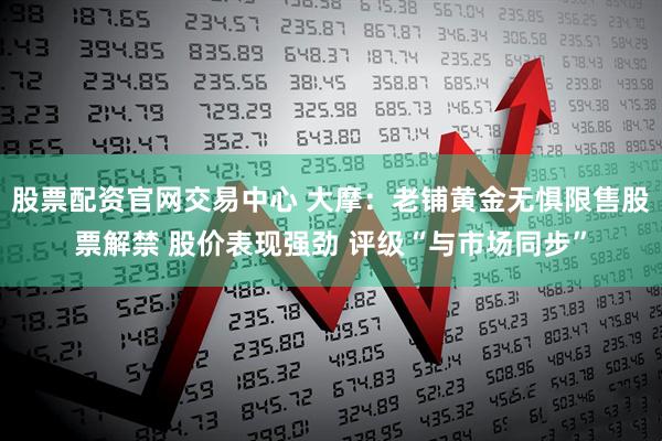 股票配资官网交易中心 大摩：老铺黄金无惧限售股票解禁 股价表现强劲 评级“与市场同步”