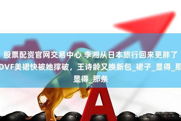 股票配资官网交易中心 李湘从日本旅行回来更胖了，DVF美裙快被她撑破，王诗龄又换新包_裙子_显得_那条