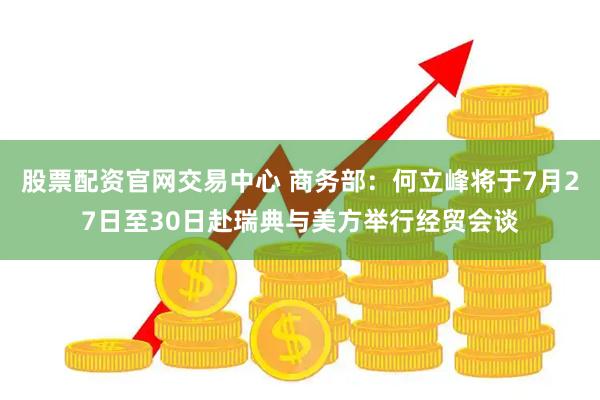 股票配资官网交易中心 商务部：何立峰将于7月27日至30日赴瑞典与美方举行经贸会谈
