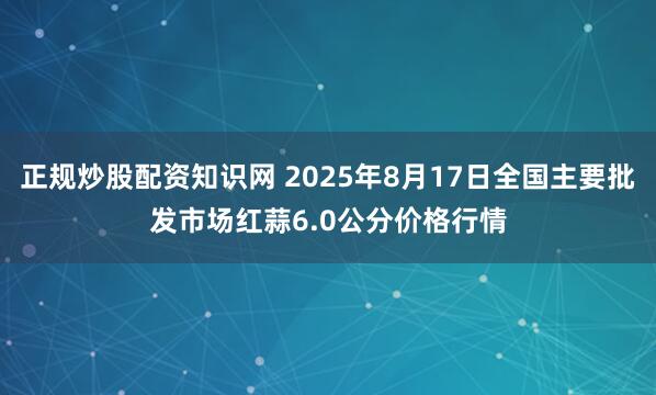 正规炒股配资知识网 2025年8月17日全国主要批发市场红蒜6.0公分价格行情