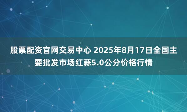 股票配资官网交易中心 2025年8月17日全国主要批发市场红蒜5.0公分价格行情