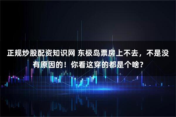 正规炒股配资知识网 东极岛票房上不去，不是没有原因的！你看这穿的都是个啥？