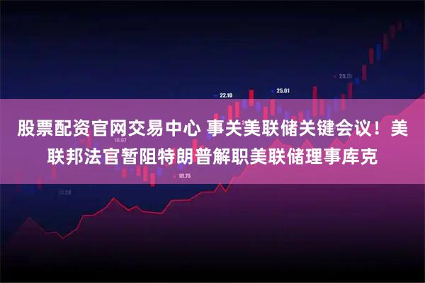 股票配资官网交易中心 事关美联储关键会议！美联邦法官暂阻特朗普解职美联储理事库克