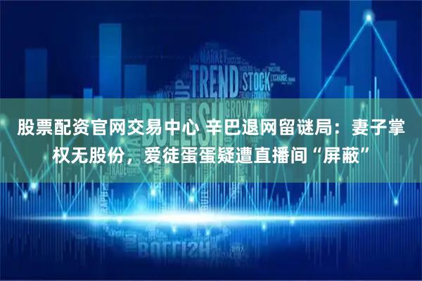 股票配资官网交易中心 辛巴退网留谜局:妻子掌权无股份,爱徒蛋蛋疑遭直播间“屏蔽”