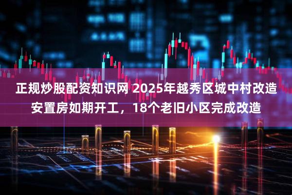 正规炒股配资知识网 2025年越秀区城中村改造安置房如期开工，18个老旧小区完成改造