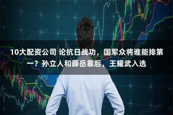 10大配资公司 论抗日战功，国军众将谁能排第一？孙立人和薛岳靠后，王耀武入选