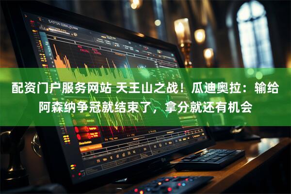 配资门户服务网站 天王山之战！瓜迪奥拉：输给阿森纳争冠就结束了，拿分就还有机会