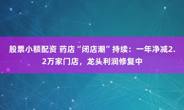 股票小额配资 药店“闭店潮”持续：一年净减2.2万家门店，龙头利润修复中