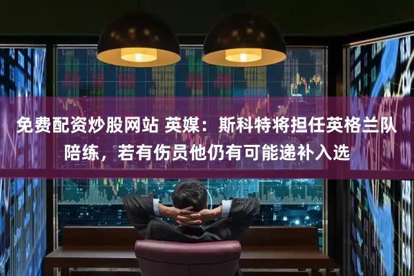 免费配资炒股网站 英媒：斯科特将担任英格兰队陪练，若有伤员他仍有可能递补入选