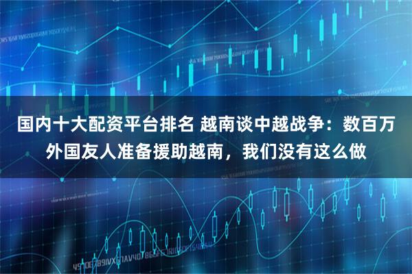 国内十大配资平台排名 越南谈中越战争：数百万外国友人准备援助越南，我们没有这么做