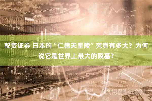 配资证券 日本的“仁德天皇陵”究竟有多大?为何说它是世界上最大的陵墓?