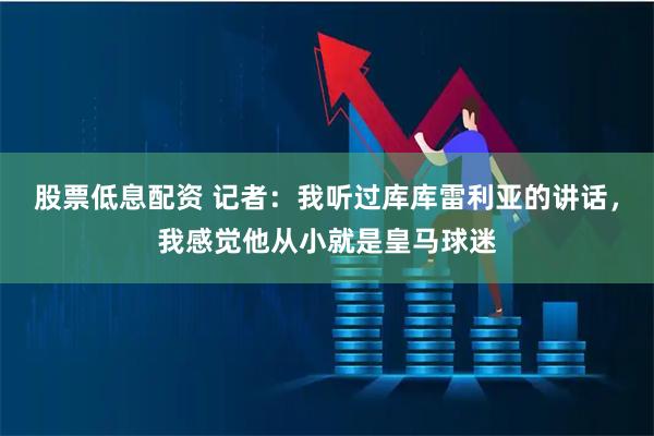 股票低息配资 记者:我听过库库雷利亚的讲话,我感觉他从小就是皇马球迷